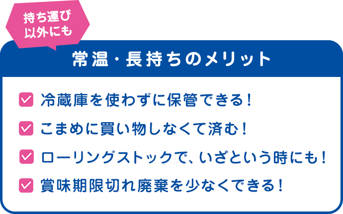 持ち運び以外にも　常温・長持ちのメリット　冷蔵庫を使わずに保管できる！こまめに買い物しなくて済む！　ローリングストックで、いざという時にも！　賞味期限切れ廃棄を少なくできる！