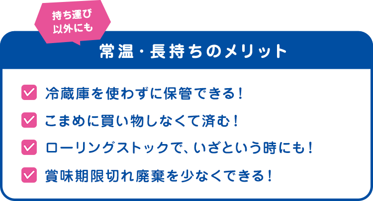 持ち運び以外にも　常温・長持ちのメリット　冷蔵庫を使わずに保管できる！こまめに買い物しなくて済む！　ローリングストックで、いざという時にも！　賞味期限切れ廃棄を少なくできる！